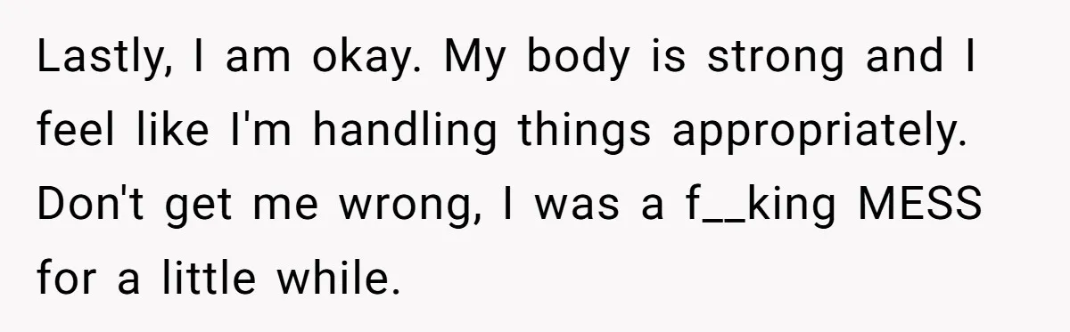 Lastly, I am okay. My body is strong and I feel like I'm handling things appropriately. Don't get me wrong, I was a f__king MESS for a little while.