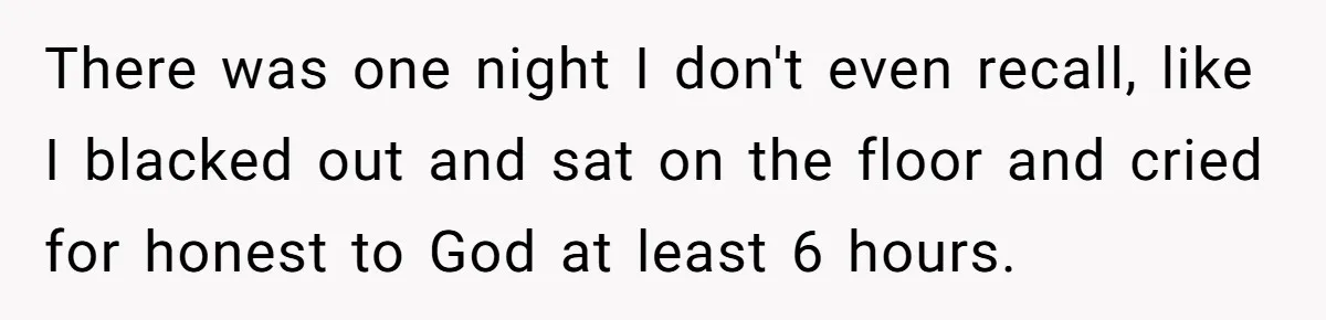 There was one night I don't even recall, like I blacked out and sat on the floor and cried for honest to God at least 6 hours.