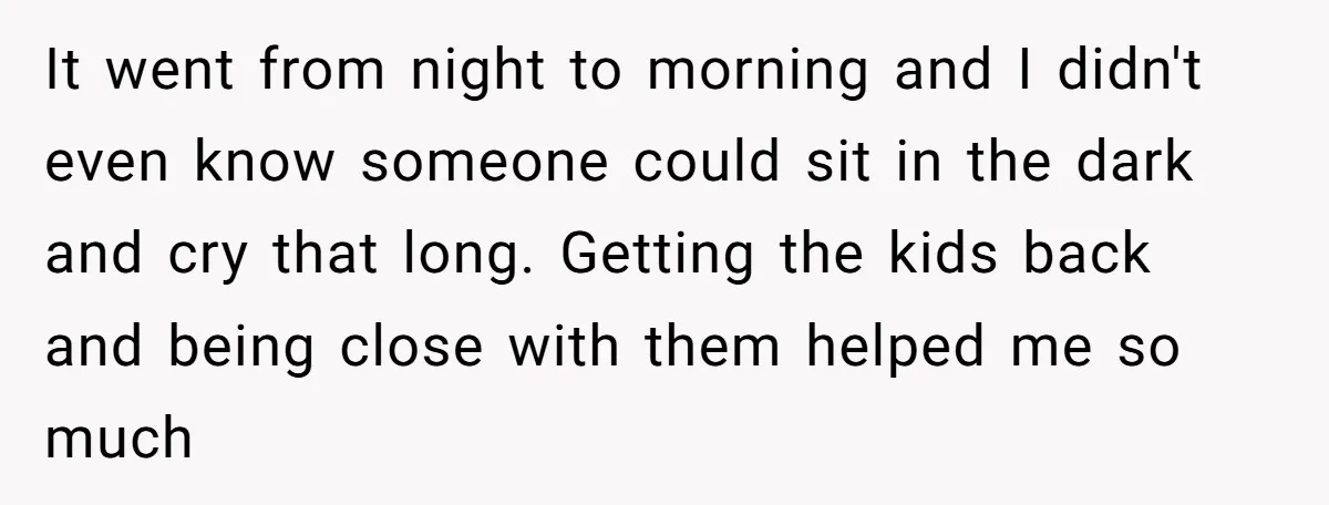 It went from night to morning and I didn't even know someone could sit in the dark and cry that long. Getting the kids back and being close with them...
