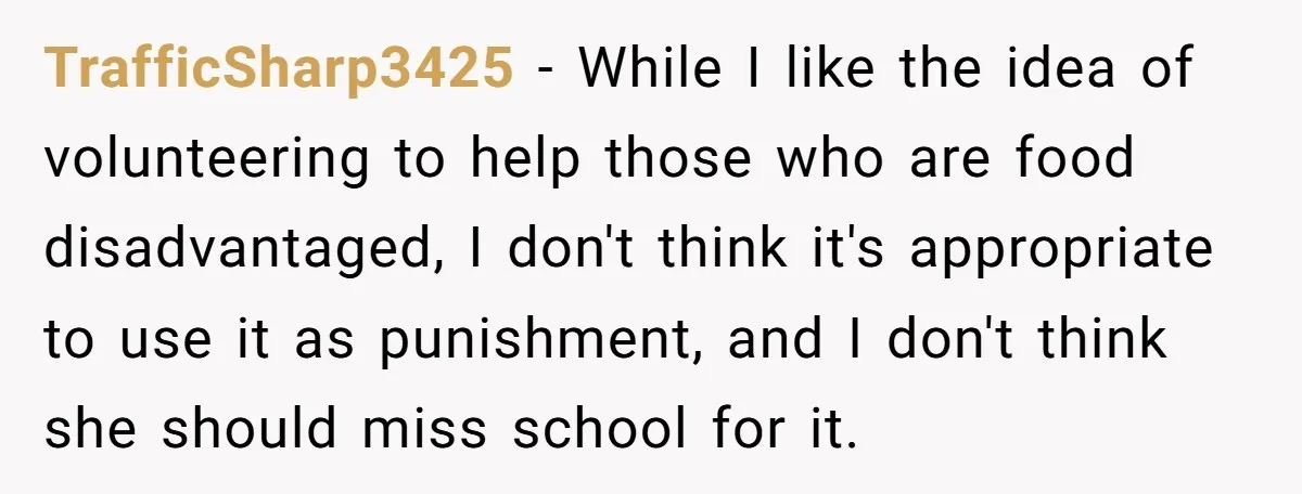 TrafficSharp3425 − While I like the idea of volunteering to help those who are food disadvantaged, I don't think it's appropriate to use it as punishment, and I don't think...