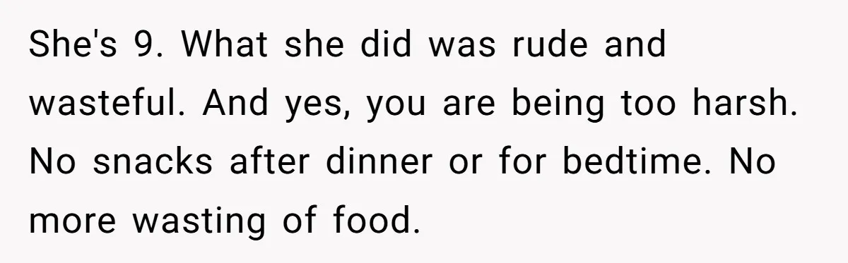 She's 9. What she did was rude and wasteful. And yes, you are being too harsh. No snacks after dinner or for bedtime. No more wasting of food.