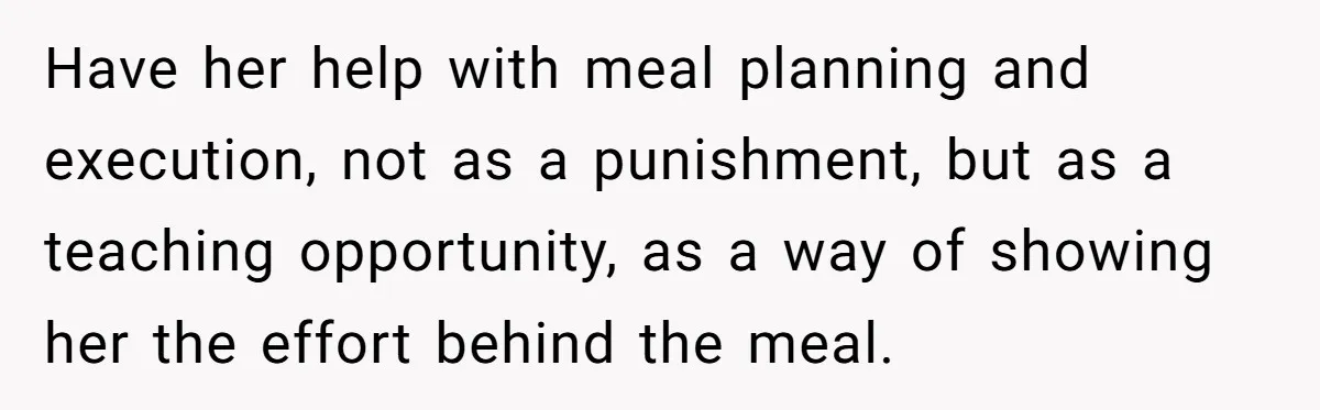 Have her help with meal planning and execution, not as a punishment, but as a teaching opportunity, as a way of showing her the effort behind the meal.
