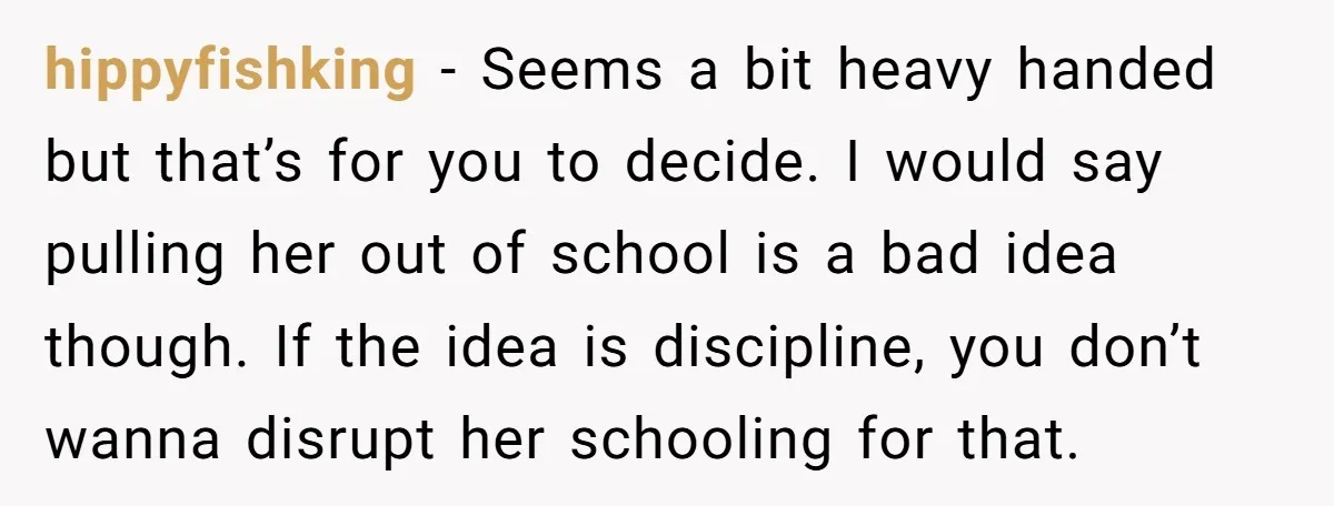hippyfishking − Seems a bit heavy handed but that’s for you to decide. I would say pulling her out of school is a bad idea though. If the idea is...