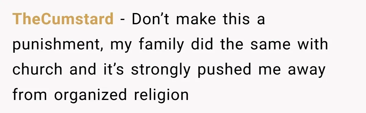 TheCumstard − Don’t make this a punishment, my family did the same with church and it’s strongly pushed me away from organized religion