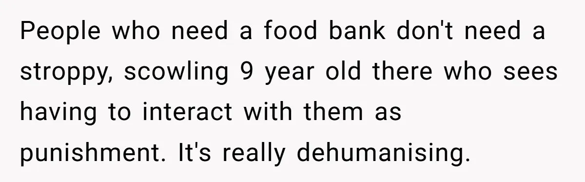People who need a food bank don't need a stroppy, scowling 9 year old there who sees having to interact with them as punishment. It's really dehumanising.