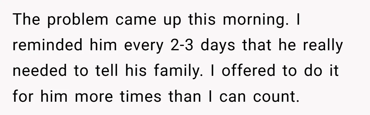 The problem came up this morning. I reminded him every 2-3 days that he really needed to tell his family. I offered to do it for him more times than...