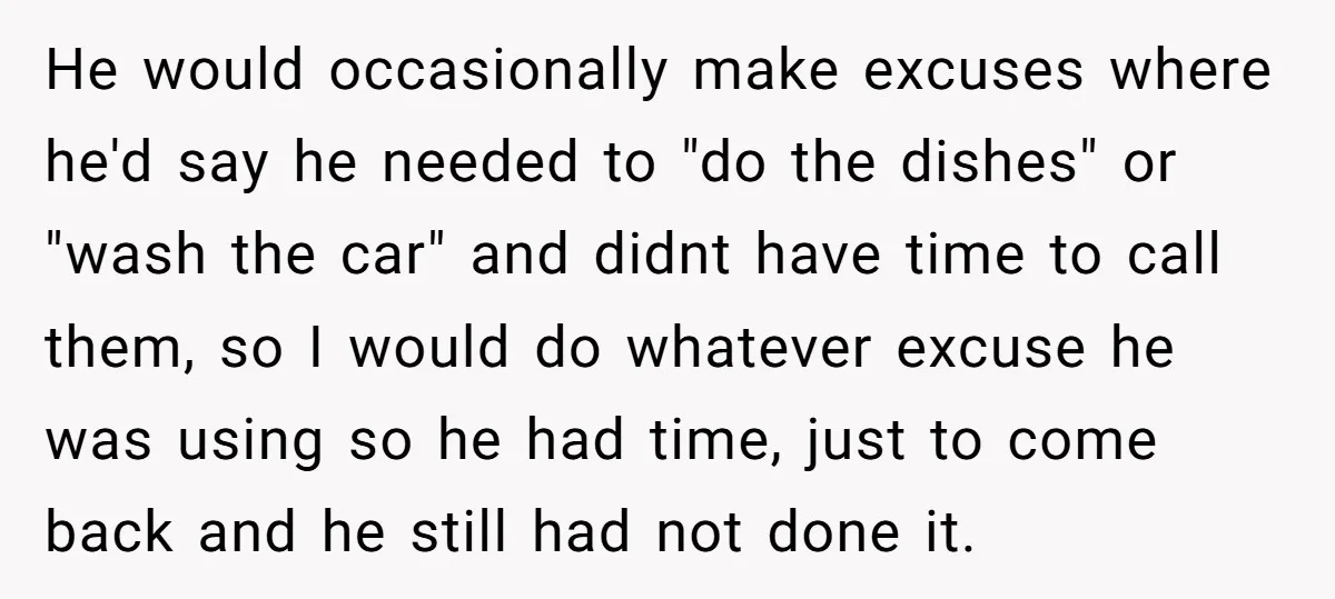 He would occasionally make excuses where he'd say he needed to "do the dishes" or "wash the car" and didnt have time to call them, so I would do whatever...