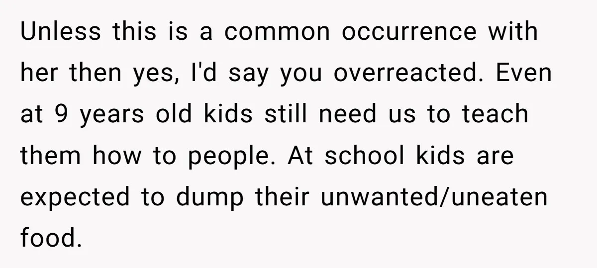 Unless this is a common occurrence with her then yes, I'd say you overreacted. Even at 9 years old kids still need us to teach them how to people. At...