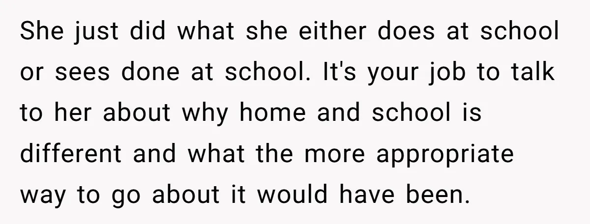 She just did what she either does at school or sees done at school. It's your job to talk to her about why home and school is different and what...