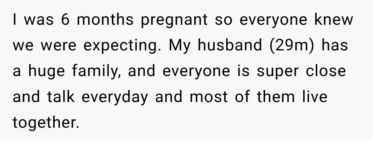 I was 6 months pregnant so everyone knew we were expecting. My husband (29m) has a huge family, and everyone is super close and talk everyday and most of them...