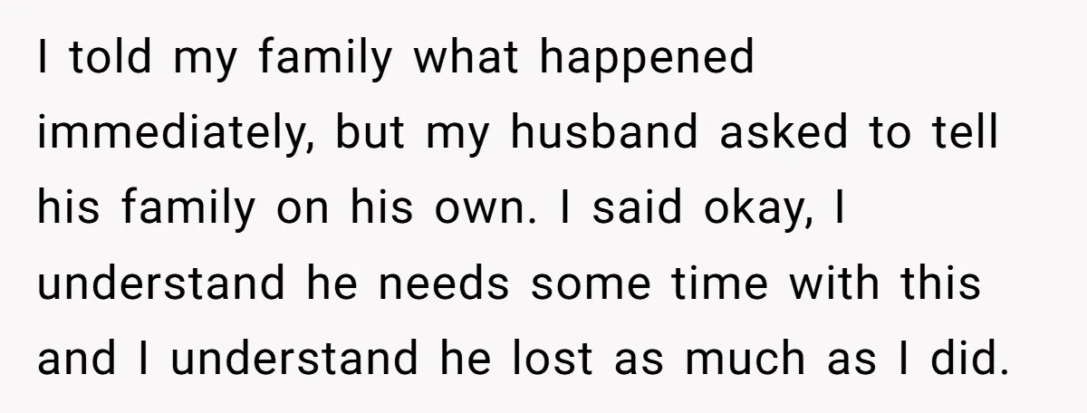 I told my family what happened immediately, but my husband asked to tell his family on his own. I said okay, I understand he needs some time with this and...