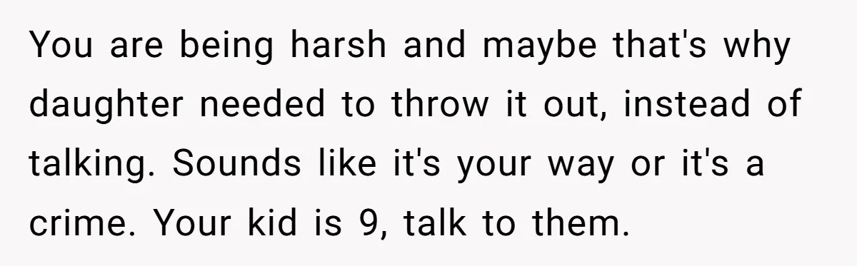 You are being harsh and maybe that's why daughter needed to throw it out, instead of talking. Sounds like it's your way or it's a crime. Your kid is 9,...