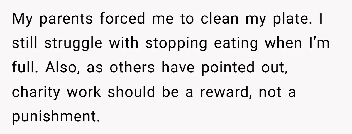 My parents forced me to clean my plate. I still struggle with stopping eating when I’m full. Also, as others have pointed out, charity work should be a reward, not...