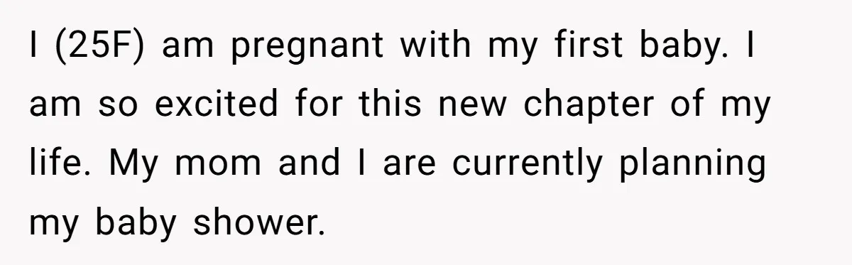 I (25F) am pregnant with my first baby. I am so excited for this new chapter of my life. My mom and I are currently planning my baby shower.