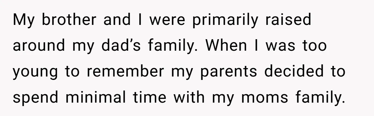 My brother and I were primarily raised around my dad’s family. When I was too young to remember my parents decided to spend minimal time with my moms family.