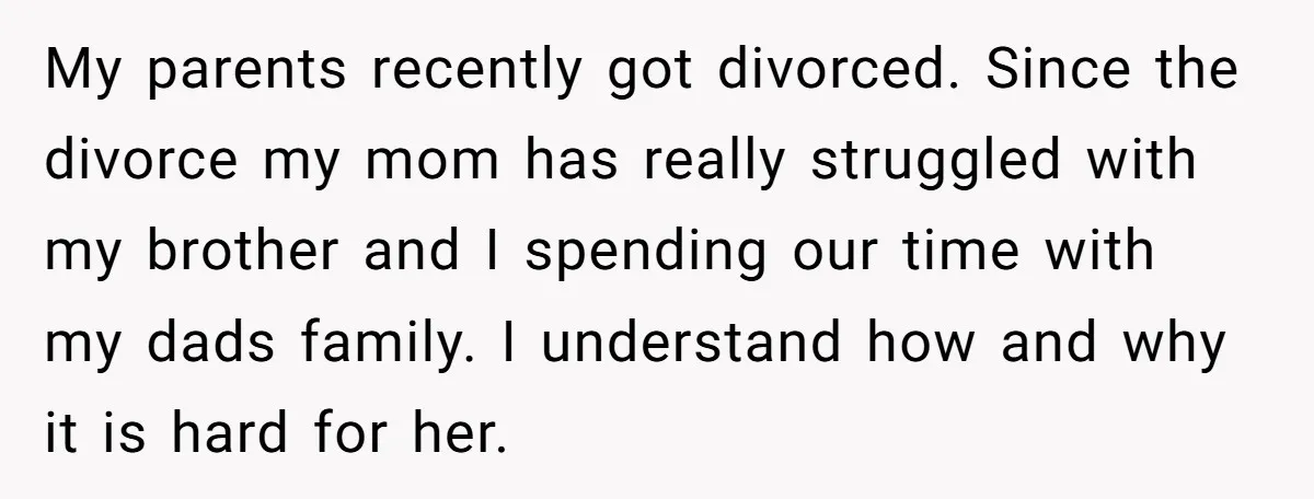 My parents recently got divorced. Since the divorce my mom has really struggled with my brother and I spending our time with my dads family. I understand how and why...