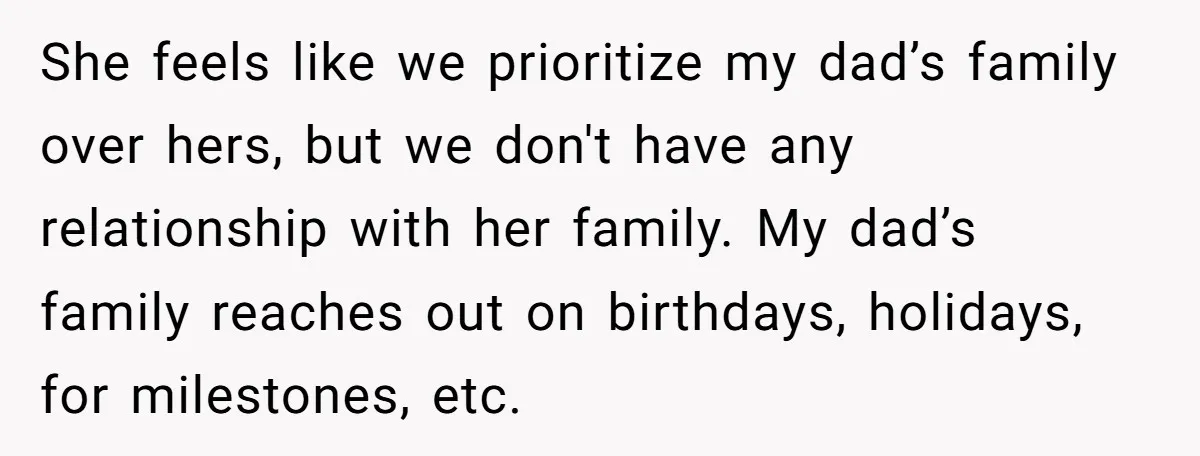 She feels like we prioritize my dad’s family over hers, but we don't have any relationship with her family. My dad’s family reaches out on birthdays, holidays, for milestones, etc.