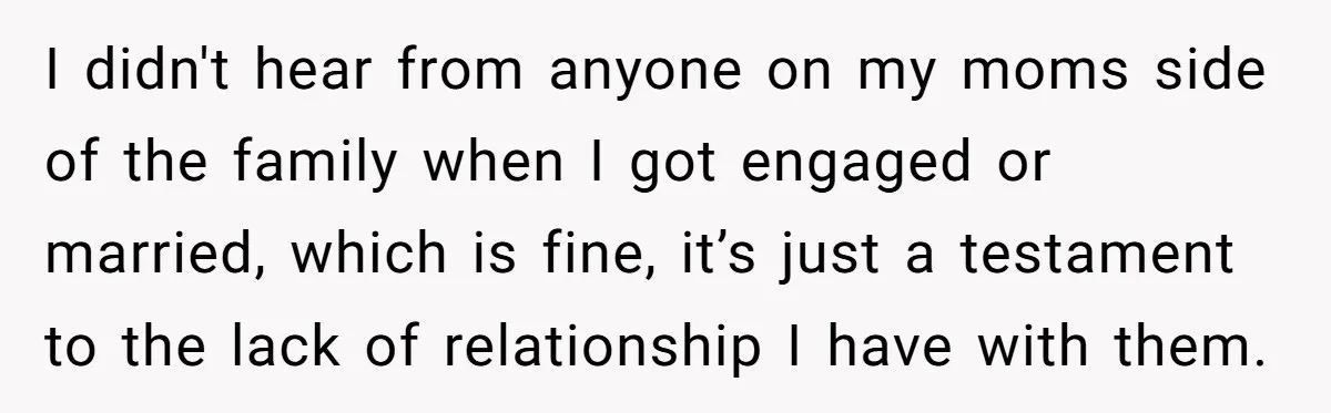 I didn't hear from anyone on my moms side of the family when I got engaged or married, which is fine, it’s just a testament to the lack of relationship...