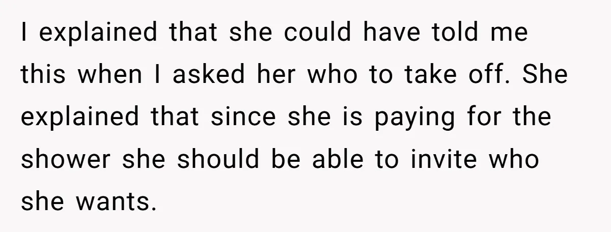 I explained that she could have told me this when I asked her who to take off. She explained that since she is paying for the shower she should be...