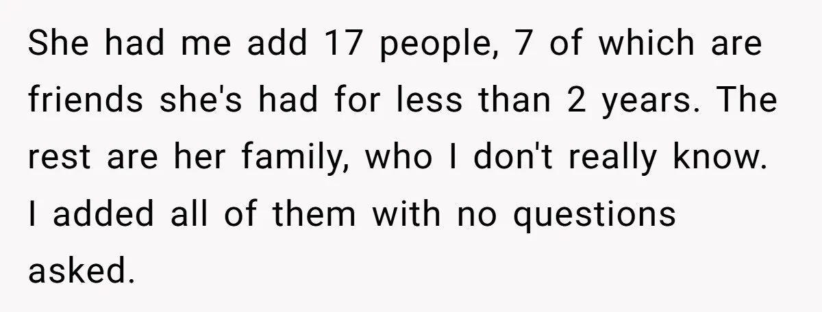 She had me add 17 people, 7 of which are friends she's had for less than 2 years. The rest are her family, who I don't really know. I added...