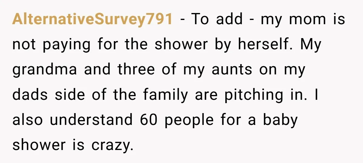 AlternativeSurvey791 − To add - my mom is not paying for the shower by herself. My grandma and three of my aunts on my dads side of the family are...