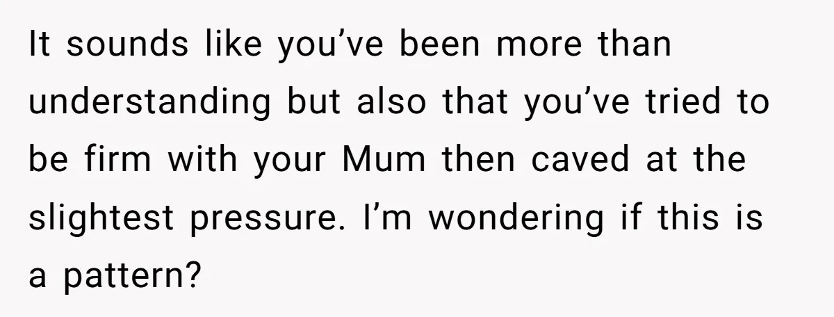 It sounds like you’ve been more than understanding but also that you’ve tried to be firm with your Mum then caved at the slightest pressure. I’m wondering if this is...