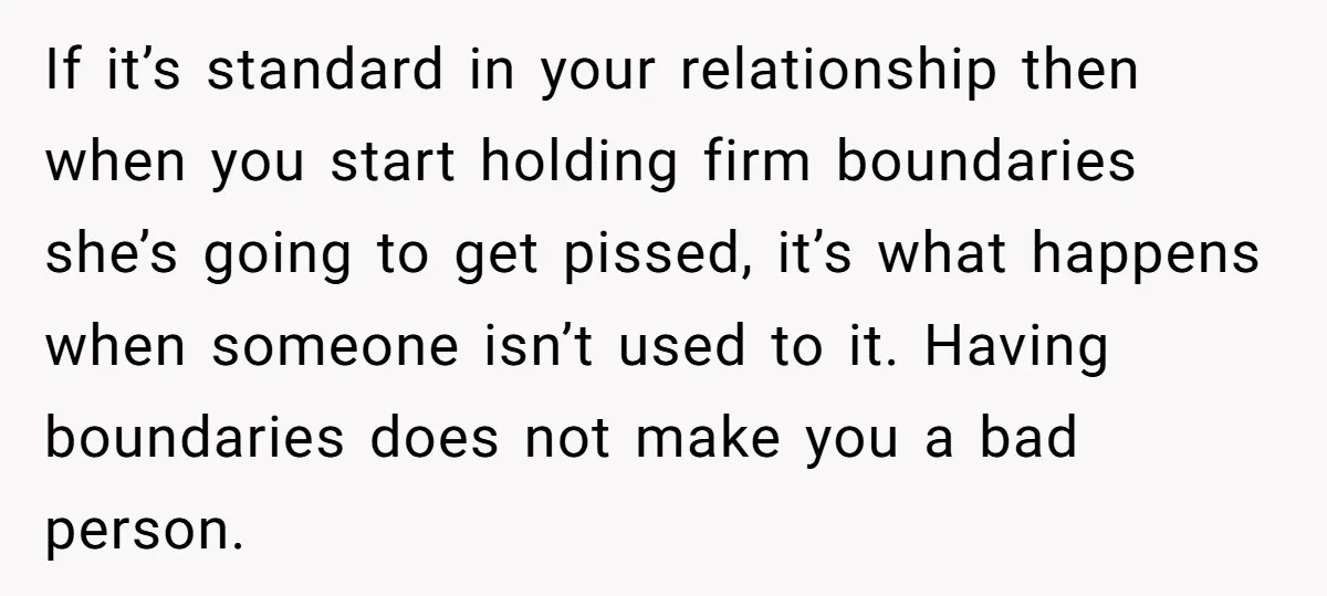 If it’s standard in your relationship then when you start holding firm boundaries she’s going to get pissed, it’s what happens when someone isn’t used to it. Having boundaries does...