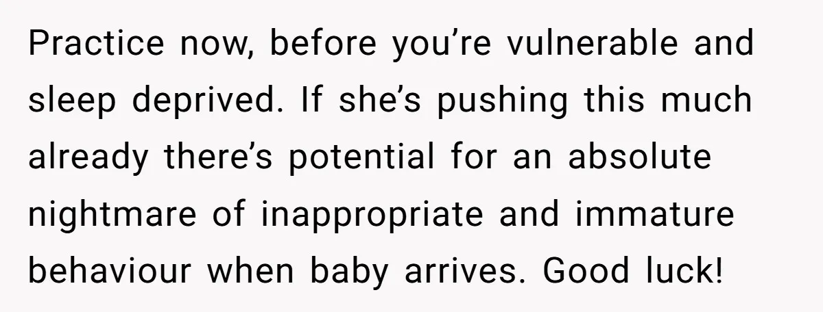 Practice now, before you’re vulnerable and sleep deprived. If she’s pushing this much already there’s potential for an absolute nightmare of inappropriate and immature behaviour when baby arrives. Good luck!