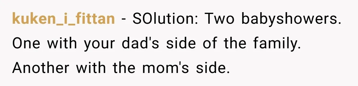 kuken_i_fittan − SOlution: Two babyshowers. One with your dad's side of the family. Another with the mom's side.