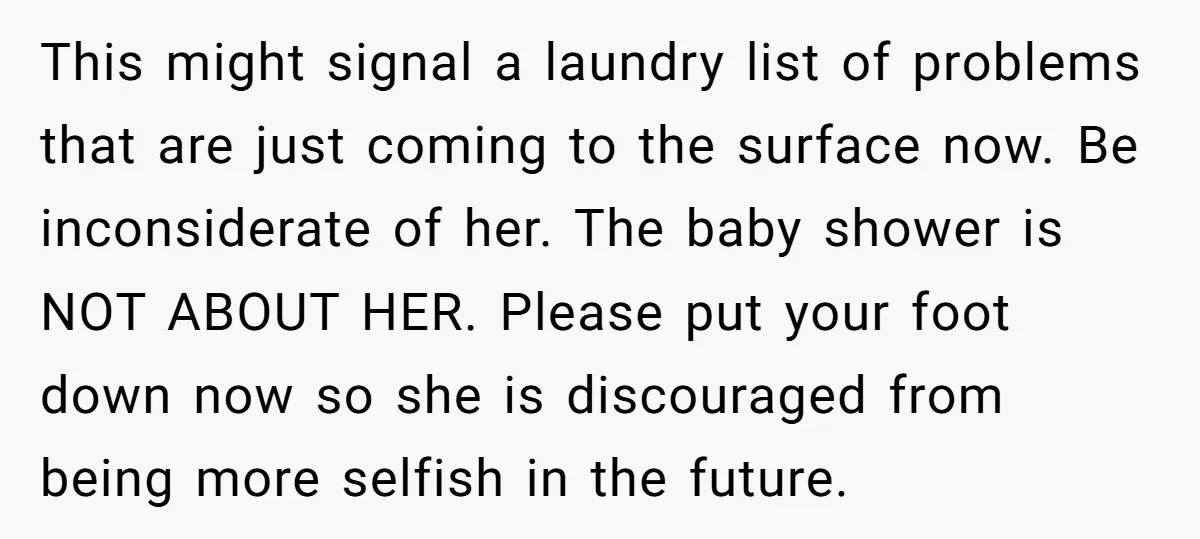 This might signal a laundry list of problems that are just coming to the surface now. Be inconsiderate of her. The baby shower is NOT ABOUT HER. Please put your...
