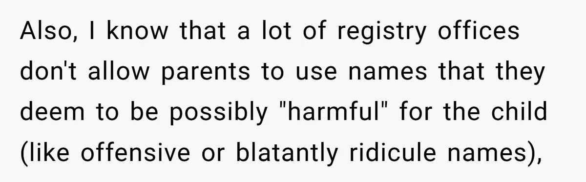 Also, I know that a lot of registry offices don't allow parents to use names that they deem to be possibly "harmful" for the child (like offensive or blatantly ridicule...