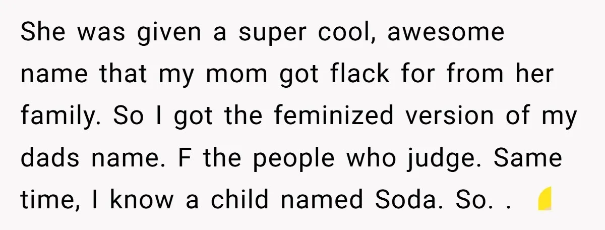 She was given a super cool, awesome name that my mom got flack for from her family. So I got the feminized version of my dads name. F the people...