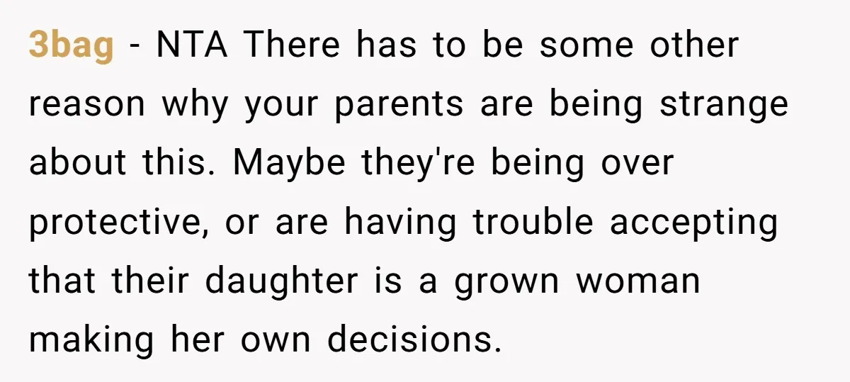 3bag − NTA There has to be some other reason why your parents are being strange about this. Maybe they're being over protective, or are having trouble accepting that their...