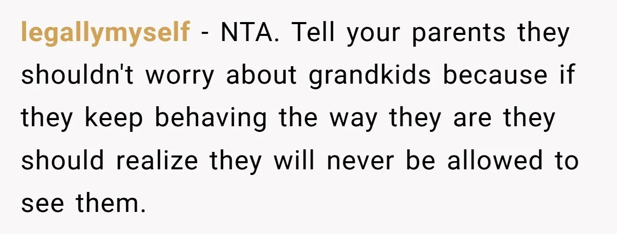 legallymyself − NTA. Tell your parents they shouldn't worry about grandkids because if they keep behaving the way they are they should realize they will never be allowed to see...