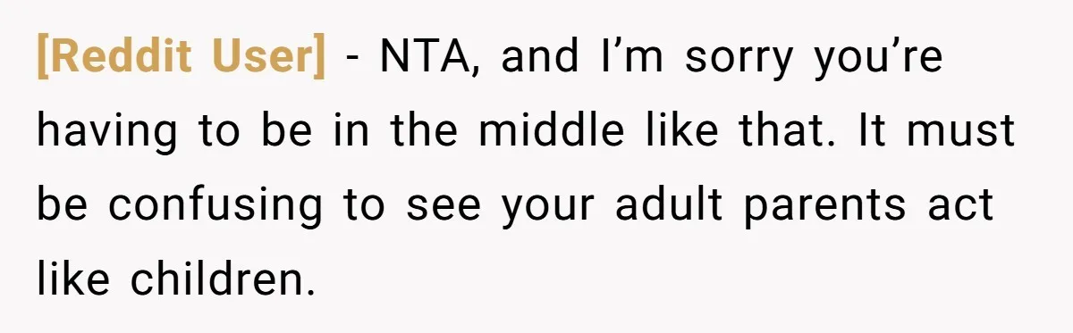 [Reddit User] − NTA, and I’m sorry you’re having to be in the middle like that. It must be confusing to see your adult parents act like children.