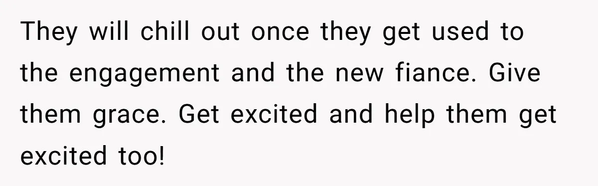 They will chill out once they get used to the engagement and the new fiance. Give them grace. Get excited and help them get excited too!