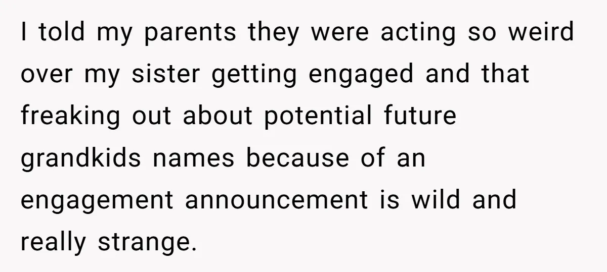 I told my parents they were acting so weird over my sister getting engaged and that freaking out about potential future grandkids names because of an engagement announcement is wild...