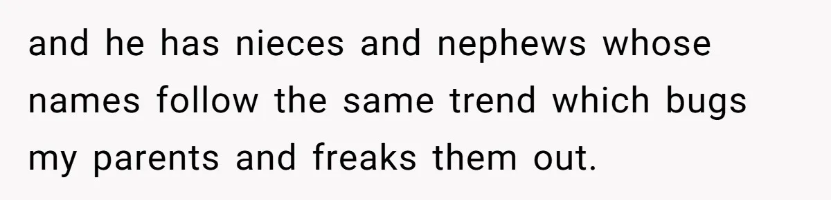 and he has nieces and nephews whose names follow the same trend which bugs my parents and freaks them out.