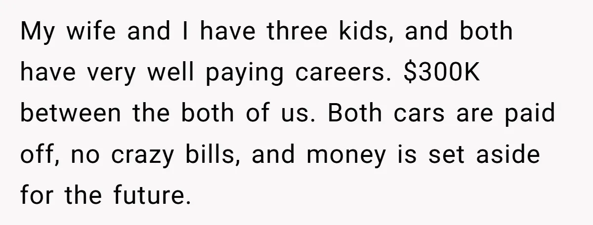 My wife and I have three kids, and both have very well paying careers. $300K between the both of us. Both cars are paid off, no crazy bills, and money...