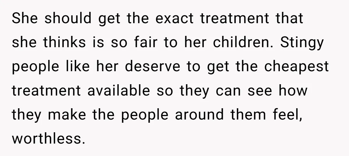 She should get the exact treatment that she thinks is so fair to her children. Stingy people like her deserve to get the cheapest treatment available so they can see...