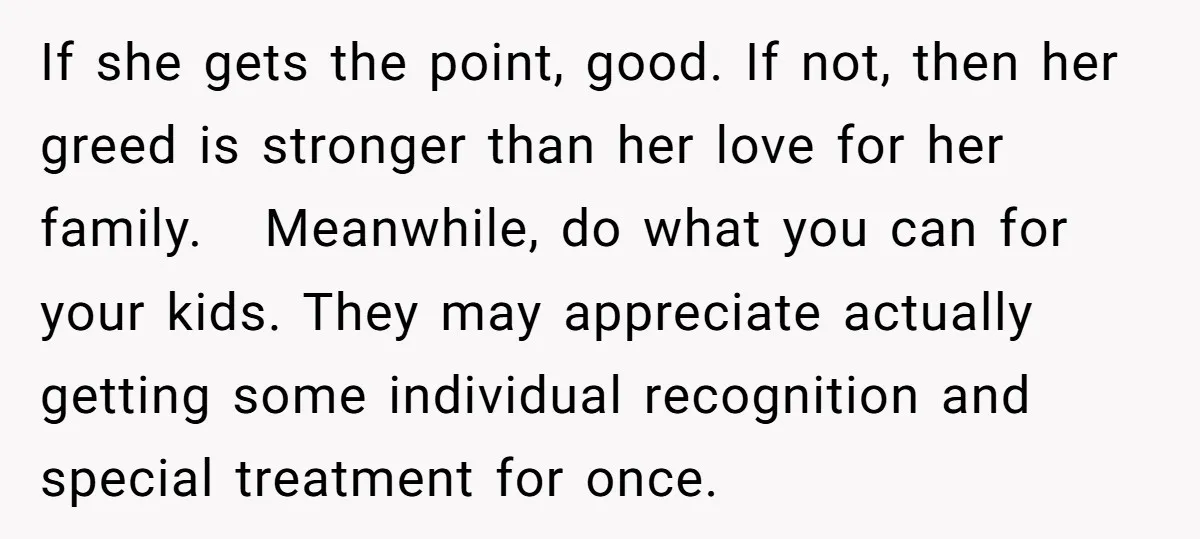 If she gets the point, good. If not, then her greed is stronger than her love for her family. Meanwhile, do what you can for your kids. They may appreciate...