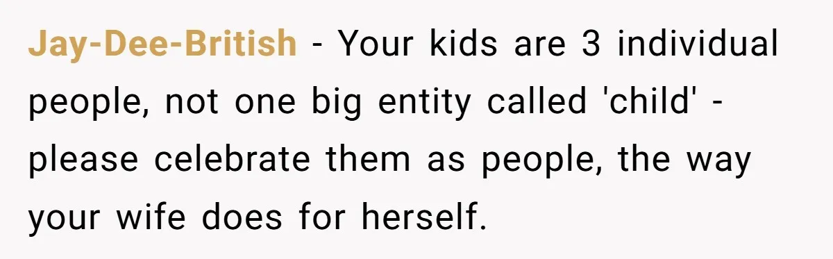 Jay-Dee-British − Your kids are 3 individual people, not one big entity called 'child' - please celebrate them as people, the way your wife does for herself.
