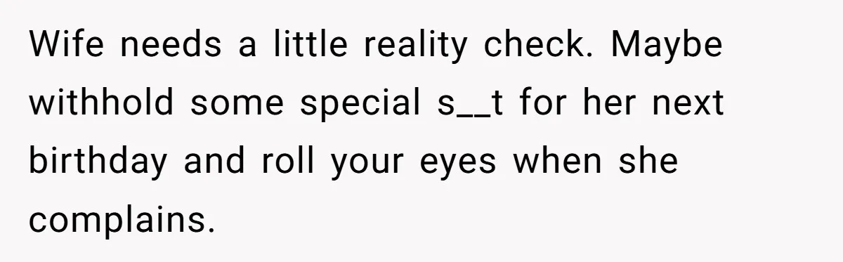 Wife needs a little reality check. Maybe withhold some special s__t for her next birthday and roll your eyes when she complains.