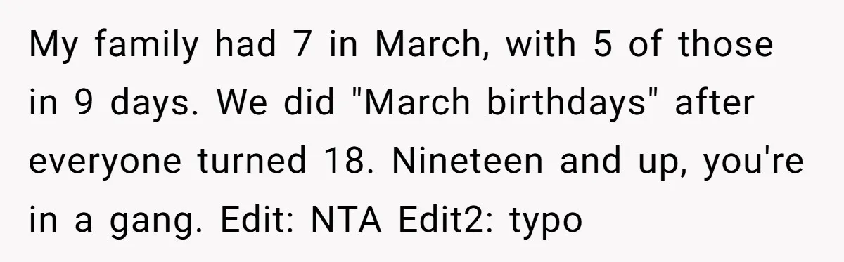 My family had 7 in March, with 5 of those in 9 days. We did "March birthdays" after everyone turned 18. Nineteen and up, you're in a gang. Edit: NTA...