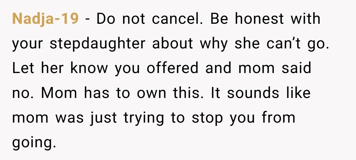 Nadja-19 − Do not cancel. Be honest with your stepdaughter about why she can’t go. Let her know you offered and mom said no. Mom has to own this. It...