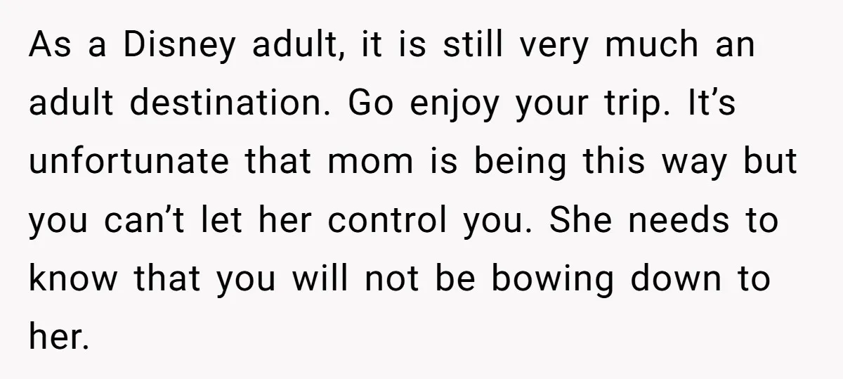 As a Disney adult, it is still very much an adult destination. Go enjoy your trip. It’s unfortunate that mom is being this way but you can’t let her control...