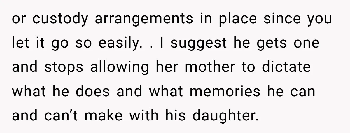 or custody arrangements in place since you let it go so easily. . I suggest he gets one and stops allowing her mother to dictate what he does and what...