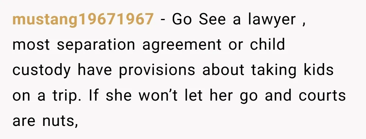 mustang19671967 − Go See a lawyer , most separation agreement or child custody have provisions about taking kids on a trip. If she won’t let her go and courts are...