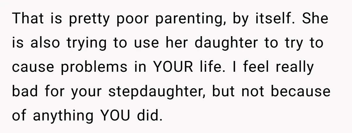 That is pretty poor parenting, by itself. She is also trying to use her daughter to try to cause problems in YOUR life. I feel really bad for your stepdaughter,...