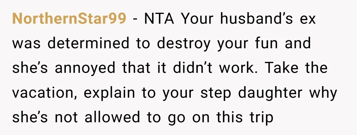 NorthernStar99 − NTA Your husband’s ex was determined to destroy your fun and she’s annoyed that it didn’t work. Take the vacation, explain to your step daughter why she’s not...